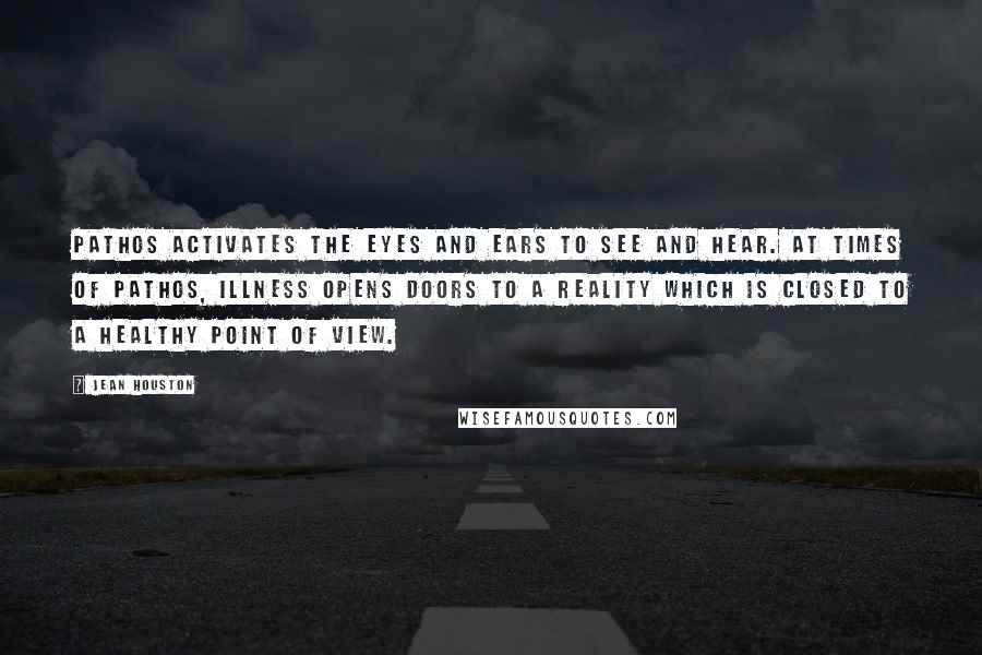 Jean Houston Quotes: Pathos activates the eyes and ears to see and hear. At times of pathos, illness opens doors to a reality which is closed to a healthy point of view.