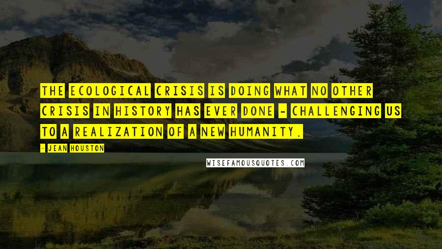 Jean Houston Quotes: The ecological crisis is doing what no other crisis in history has ever done - challenging us to a realization of a new humanity.