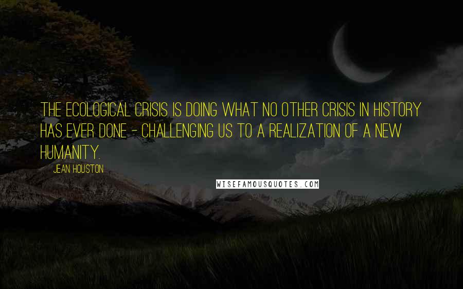 Jean Houston Quotes: The ecological crisis is doing what no other crisis in history has ever done - challenging us to a realization of a new humanity.