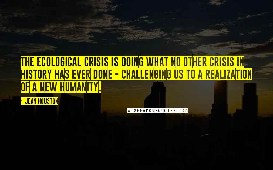 Jean Houston Quotes: The ecological crisis is doing what no other crisis in history has ever done - challenging us to a realization of a new humanity.