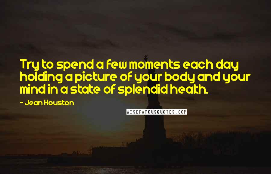 Jean Houston Quotes: Try to spend a few moments each day holding a picture of your body and your mind in a state of splendid health.