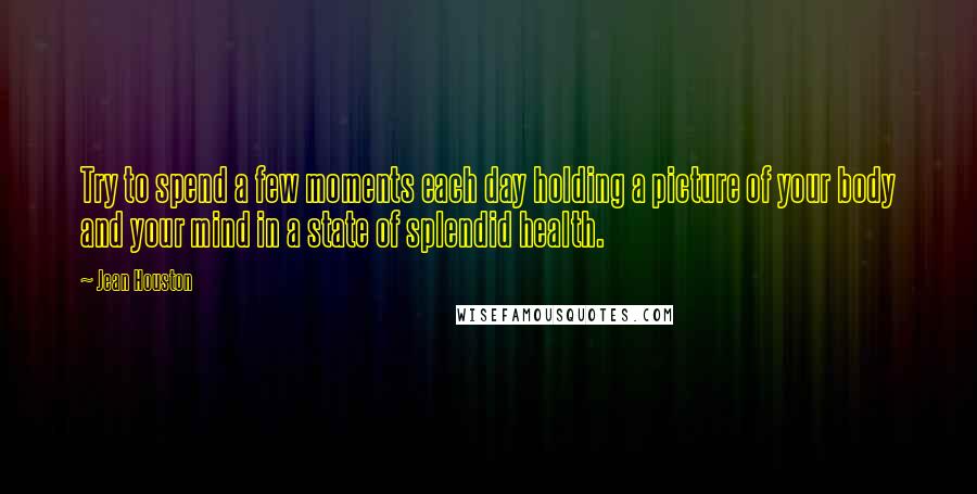 Jean Houston Quotes: Try to spend a few moments each day holding a picture of your body and your mind in a state of splendid health.