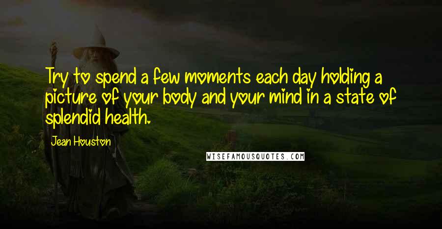 Jean Houston Quotes: Try to spend a few moments each day holding a picture of your body and your mind in a state of splendid health.