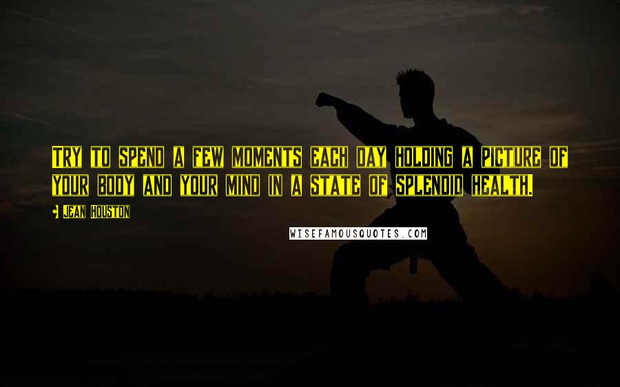 Jean Houston Quotes: Try to spend a few moments each day holding a picture of your body and your mind in a state of splendid health.