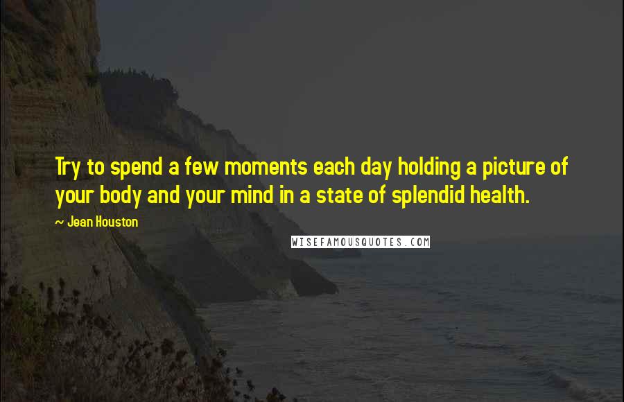 Jean Houston Quotes: Try to spend a few moments each day holding a picture of your body and your mind in a state of splendid health.