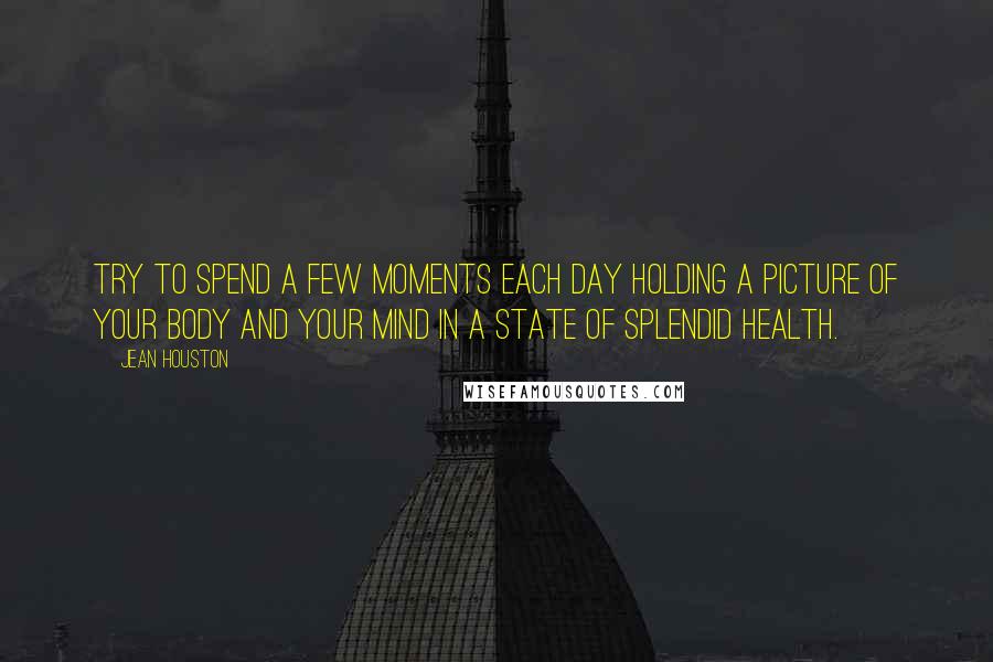 Jean Houston Quotes: Try to spend a few moments each day holding a picture of your body and your mind in a state of splendid health.