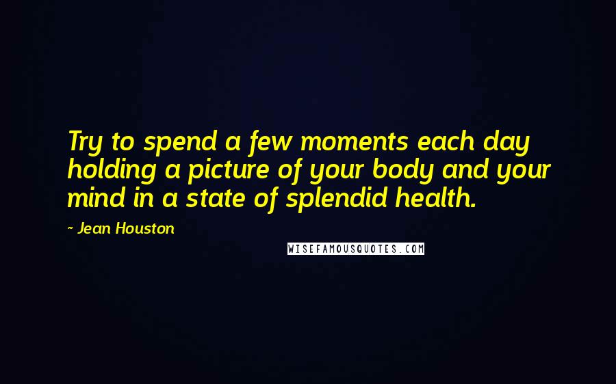 Jean Houston Quotes: Try to spend a few moments each day holding a picture of your body and your mind in a state of splendid health.