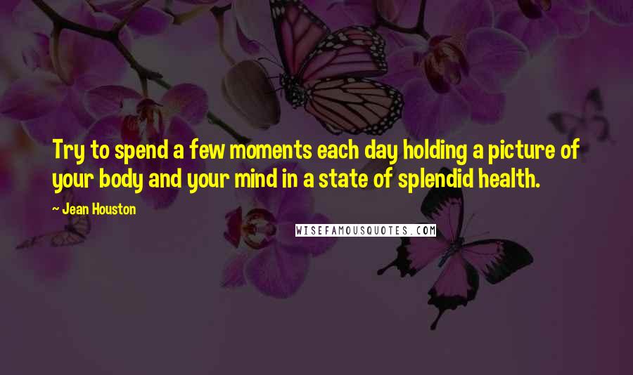 Jean Houston Quotes: Try to spend a few moments each day holding a picture of your body and your mind in a state of splendid health.