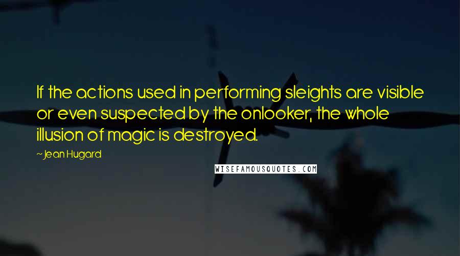 Jean Hugard Quotes: If the actions used in performing sleights are visible or even suspected by the onlooker, the whole illusion of magic is destroyed.