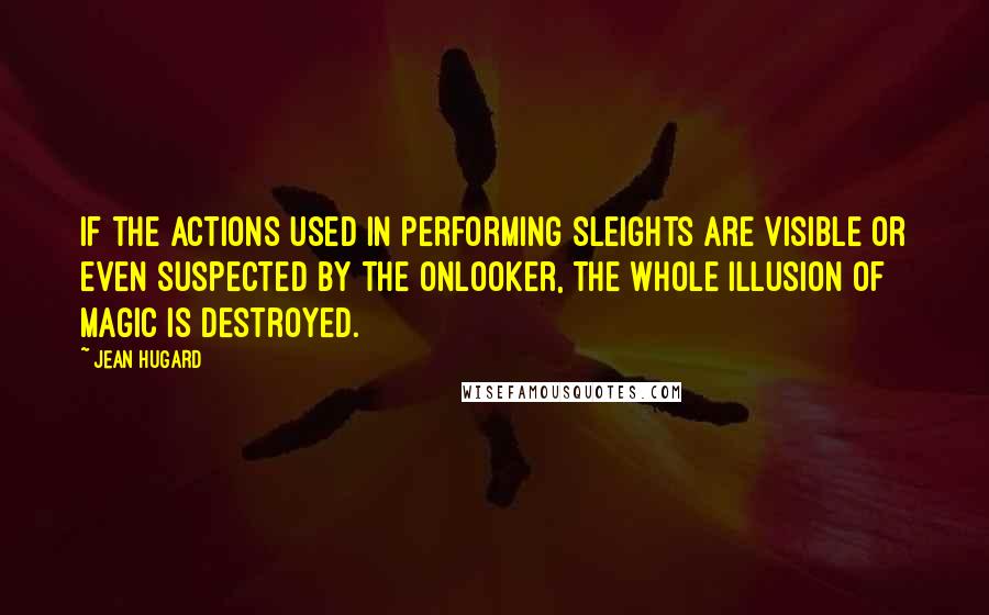 Jean Hugard Quotes: If the actions used in performing sleights are visible or even suspected by the onlooker, the whole illusion of magic is destroyed.