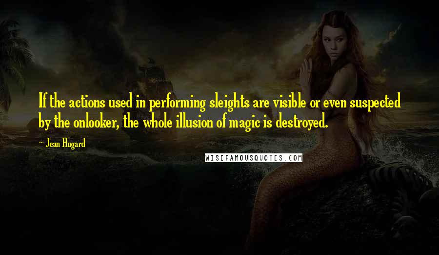 Jean Hugard Quotes: If the actions used in performing sleights are visible or even suspected by the onlooker, the whole illusion of magic is destroyed.