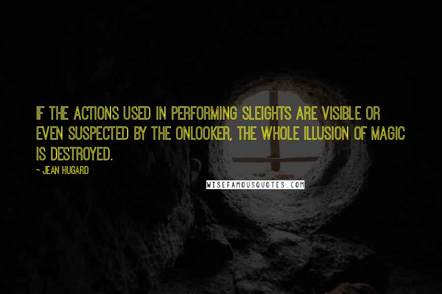 Jean Hugard Quotes: If the actions used in performing sleights are visible or even suspected by the onlooker, the whole illusion of magic is destroyed.
