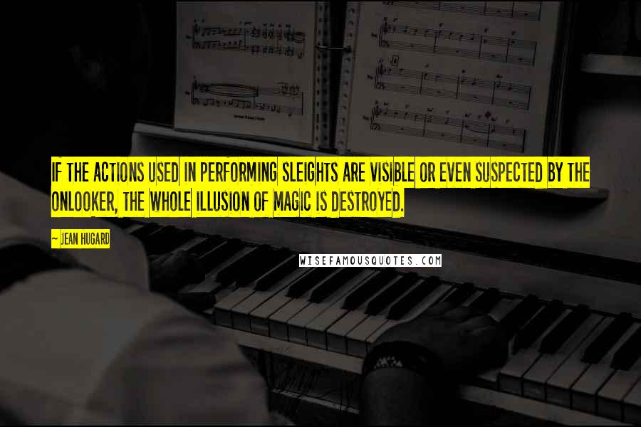 Jean Hugard Quotes: If the actions used in performing sleights are visible or even suspected by the onlooker, the whole illusion of magic is destroyed.