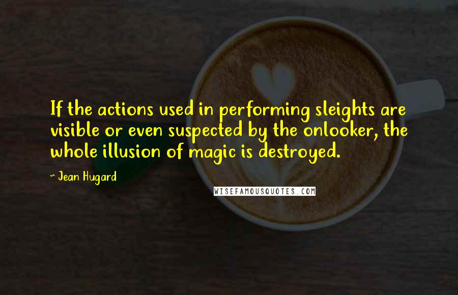 Jean Hugard Quotes: If the actions used in performing sleights are visible or even suspected by the onlooker, the whole illusion of magic is destroyed.