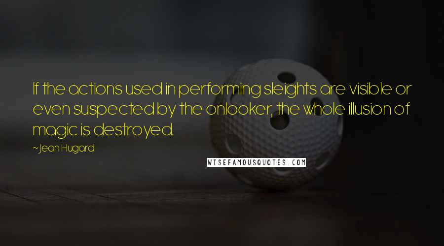 Jean Hugard Quotes: If the actions used in performing sleights are visible or even suspected by the onlooker, the whole illusion of magic is destroyed.