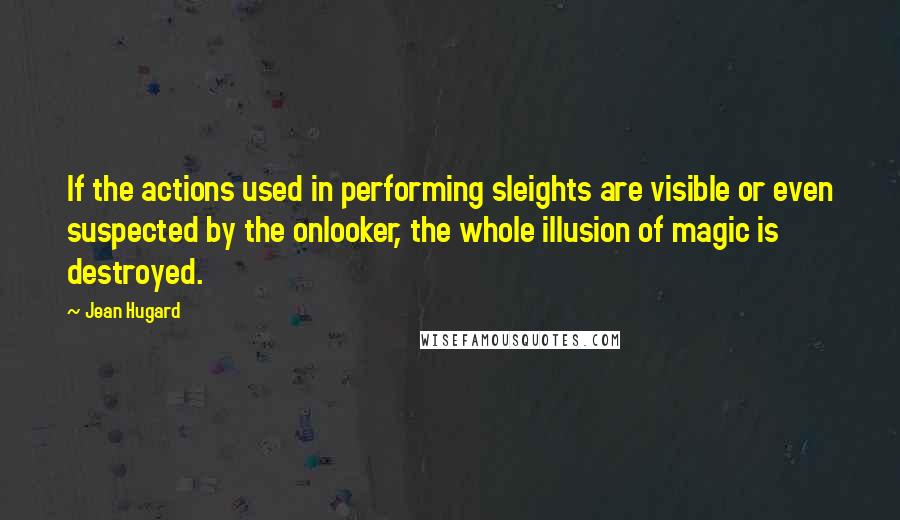 Jean Hugard Quotes: If the actions used in performing sleights are visible or even suspected by the onlooker, the whole illusion of magic is destroyed.