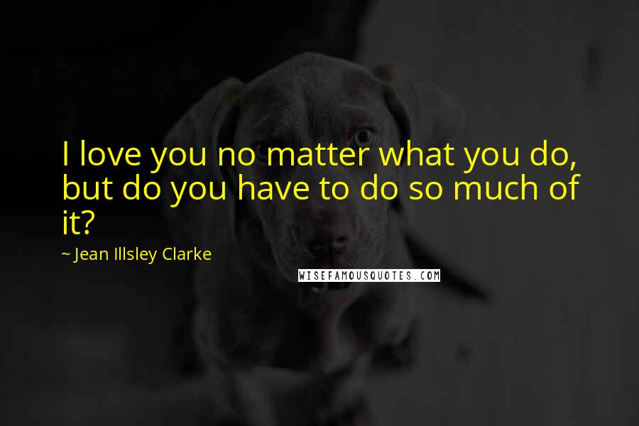 Jean Illsley Clarke Quotes: I love you no matter what you do, but do you have to do so much of it?