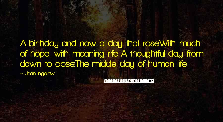 Jean Ingelow Quotes: A birthday:-and now a day that roseWith much of hope, with meaning rife-A thoughtful day from dawn to close:The middle day of human life.