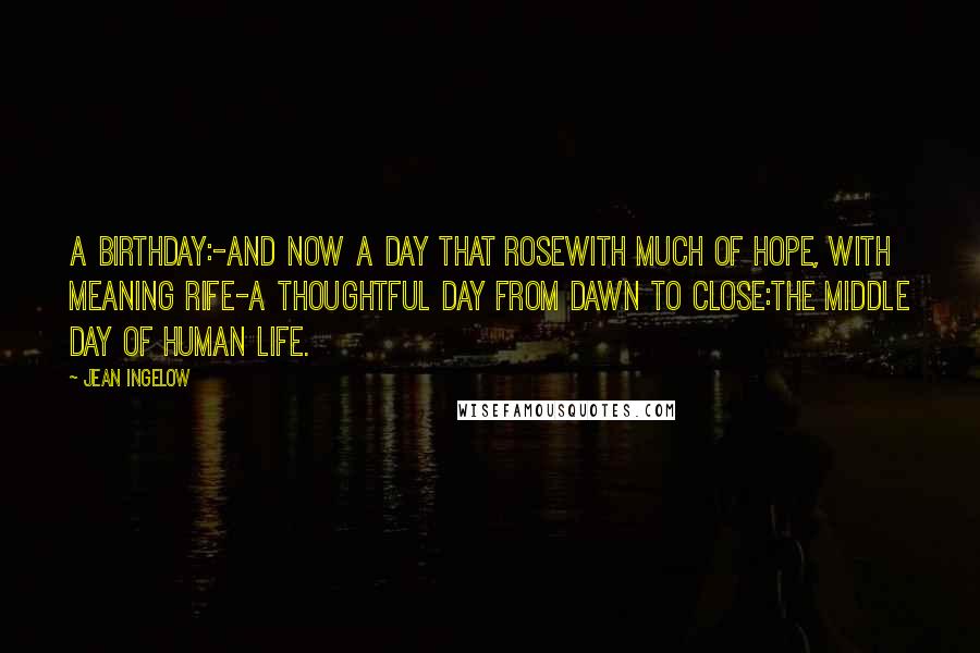 Jean Ingelow Quotes: A birthday:-and now a day that roseWith much of hope, with meaning rife-A thoughtful day from dawn to close:The middle day of human life.