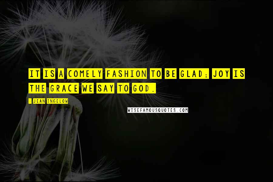 Jean Ingelow Quotes: It is a comely fashion to be glad; Joy is the grace we say to God.