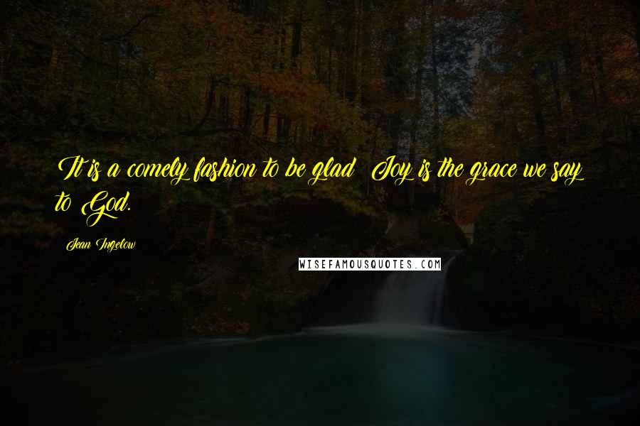 Jean Ingelow Quotes: It is a comely fashion to be glad; Joy is the grace we say to God.