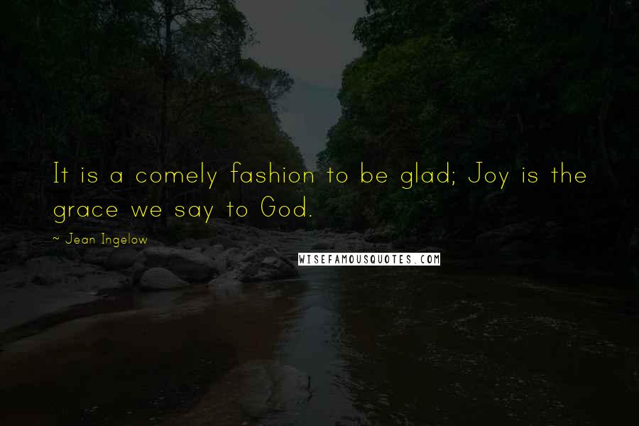 Jean Ingelow Quotes: It is a comely fashion to be glad; Joy is the grace we say to God.