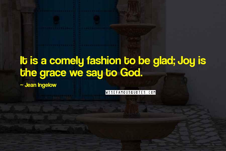 Jean Ingelow Quotes: It is a comely fashion to be glad; Joy is the grace we say to God.