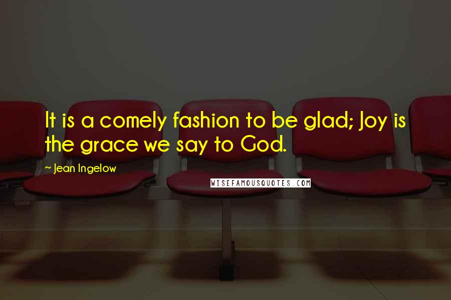 Jean Ingelow Quotes: It is a comely fashion to be glad; Joy is the grace we say to God.