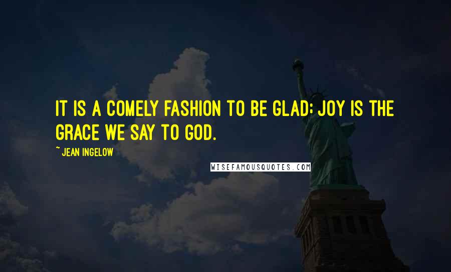 Jean Ingelow Quotes: It is a comely fashion to be glad; Joy is the grace we say to God.
