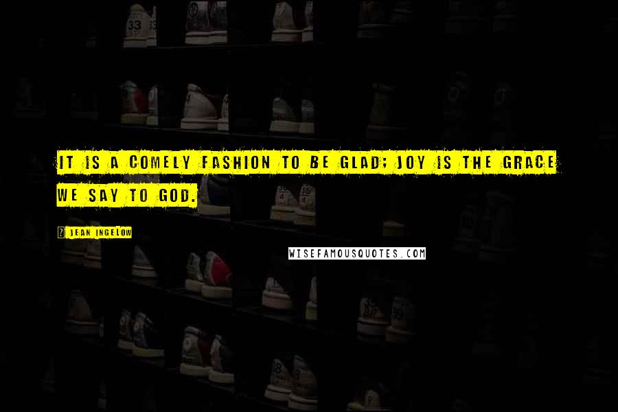 Jean Ingelow Quotes: It is a comely fashion to be glad; Joy is the grace we say to God.