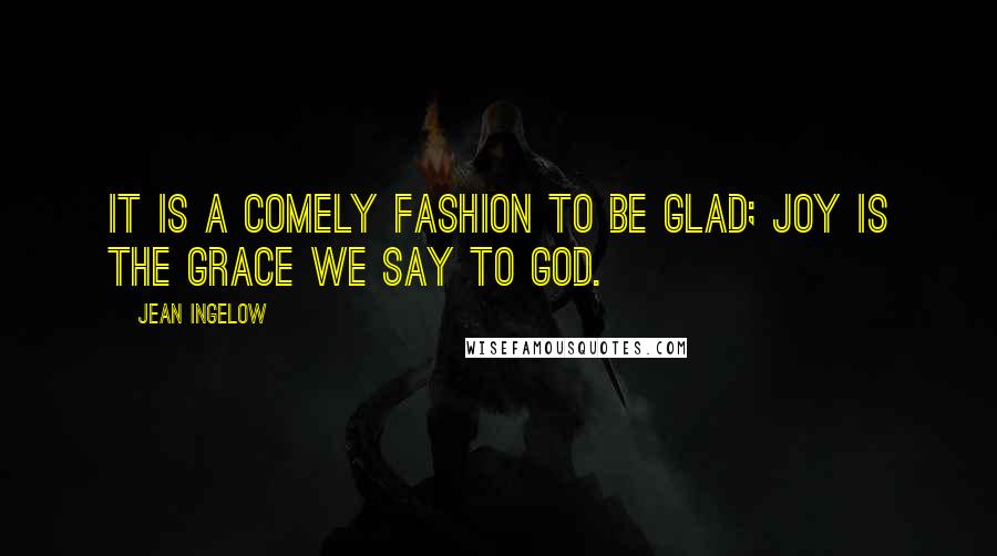 Jean Ingelow Quotes: It is a comely fashion to be glad; Joy is the grace we say to God.