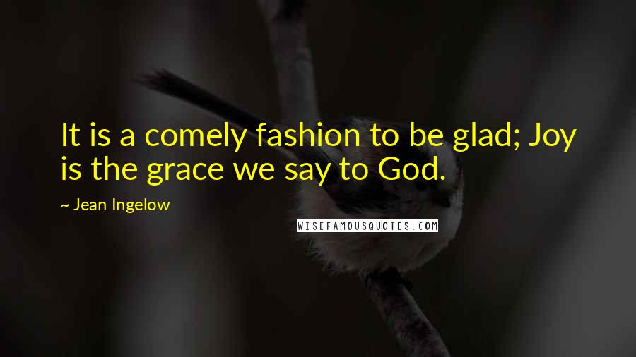 Jean Ingelow Quotes: It is a comely fashion to be glad; Joy is the grace we say to God.