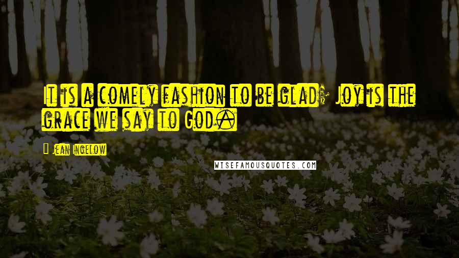 Jean Ingelow Quotes: It is a comely fashion to be glad; Joy is the grace we say to God.