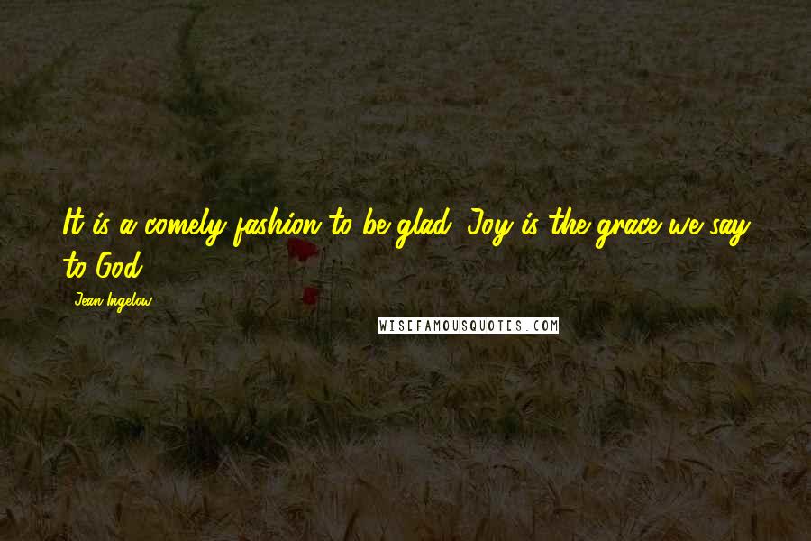 Jean Ingelow Quotes: It is a comely fashion to be glad; Joy is the grace we say to God.