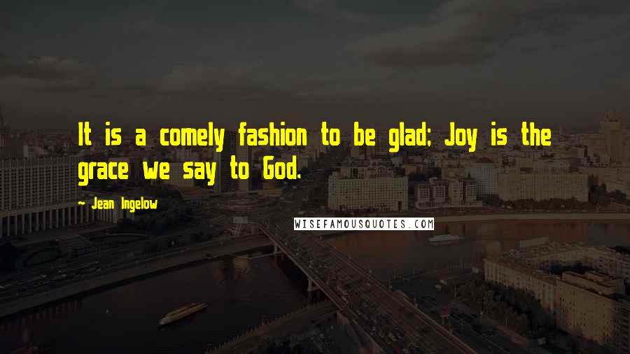 Jean Ingelow Quotes: It is a comely fashion to be glad; Joy is the grace we say to God.