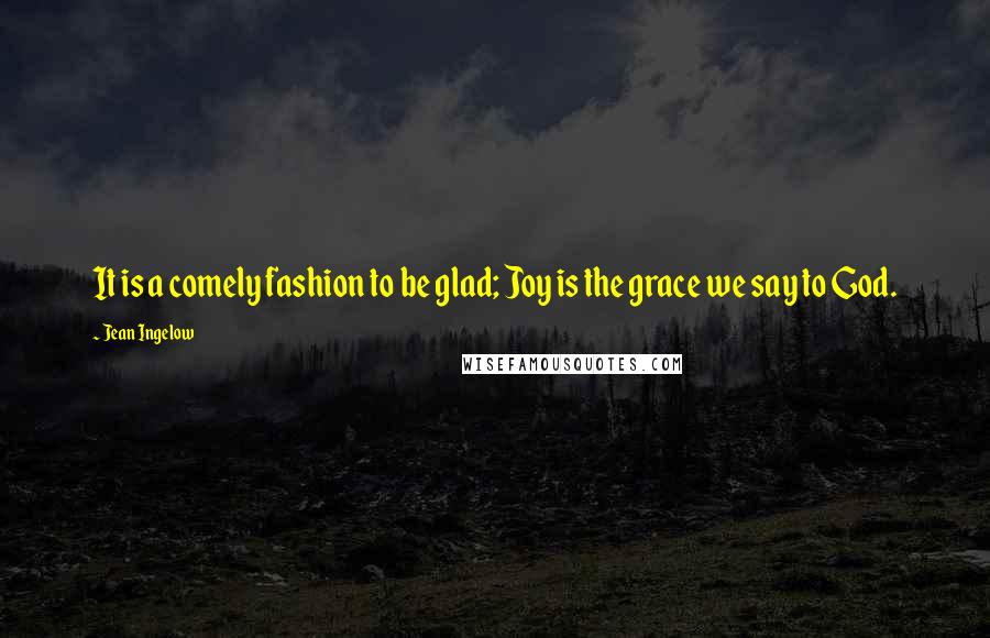 Jean Ingelow Quotes: It is a comely fashion to be glad; Joy is the grace we say to God.