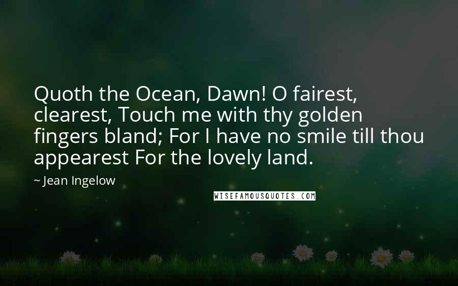 Jean Ingelow Quotes: Quoth the Ocean, Dawn! O fairest, clearest, Touch me with thy golden fingers bland; For I have no smile till thou appearest For the lovely land.