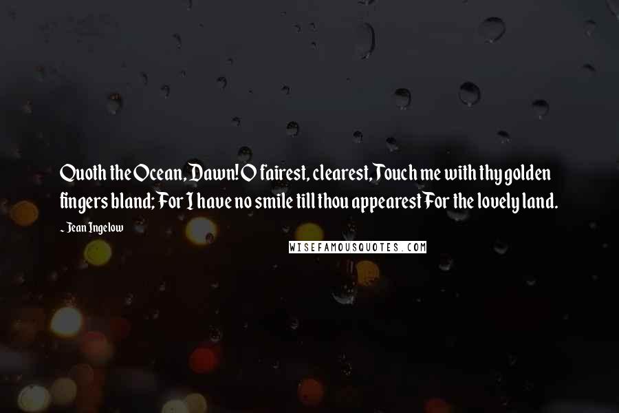 Jean Ingelow Quotes: Quoth the Ocean, Dawn! O fairest, clearest, Touch me with thy golden fingers bland; For I have no smile till thou appearest For the lovely land.