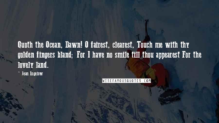 Jean Ingelow Quotes: Quoth the Ocean, Dawn! O fairest, clearest, Touch me with thy golden fingers bland; For I have no smile till thou appearest For the lovely land.