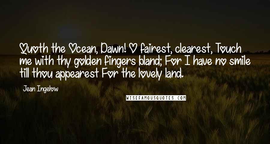 Jean Ingelow Quotes: Quoth the Ocean, Dawn! O fairest, clearest, Touch me with thy golden fingers bland; For I have no smile till thou appearest For the lovely land.