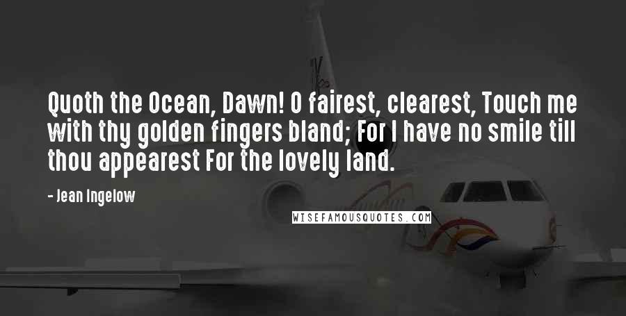 Jean Ingelow Quotes: Quoth the Ocean, Dawn! O fairest, clearest, Touch me with thy golden fingers bland; For I have no smile till thou appearest For the lovely land.