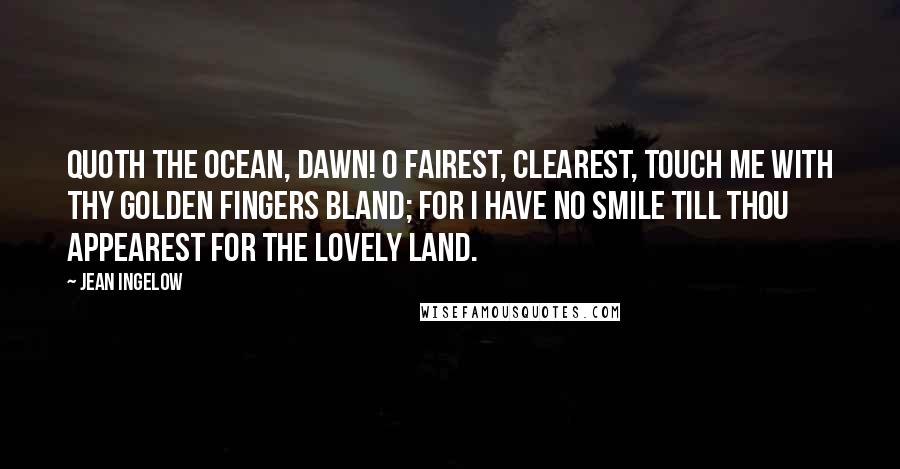 Jean Ingelow Quotes: Quoth the Ocean, Dawn! O fairest, clearest, Touch me with thy golden fingers bland; For I have no smile till thou appearest For the lovely land.