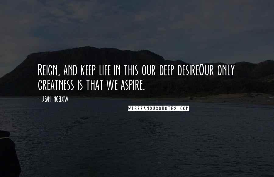 Jean Ingelow Quotes: Reign, and keep life in this our deep desireOur only greatness is that we aspire.