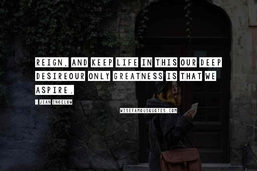 Jean Ingelow Quotes: Reign, and keep life in this our deep desireOur only greatness is that we aspire.