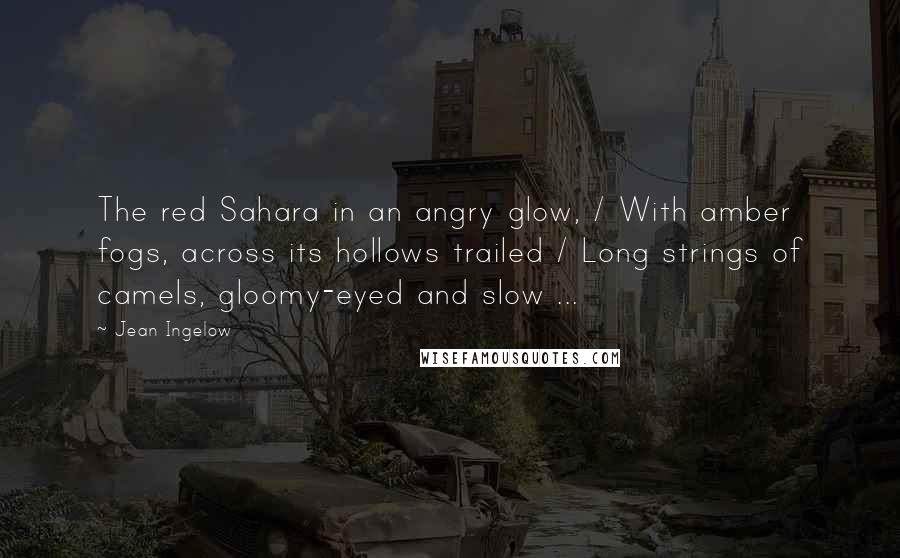 Jean Ingelow Quotes: The red Sahara in an angry glow, / With amber fogs, across its hollows trailed / Long strings of camels, gloomy-eyed and slow ...