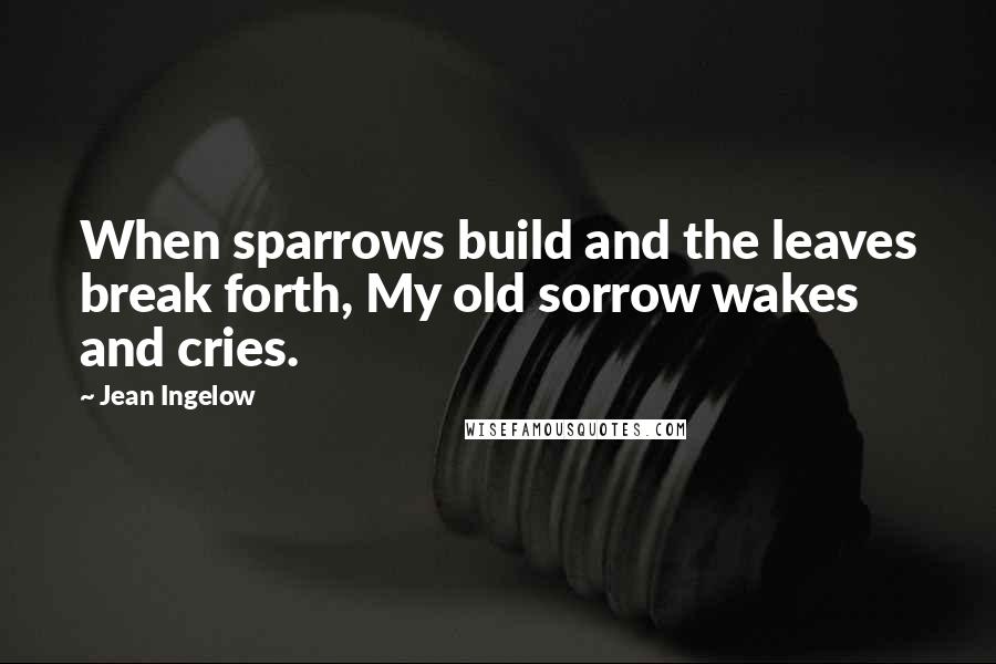 Jean Ingelow Quotes: When sparrows build and the leaves break forth, My old sorrow wakes and cries.