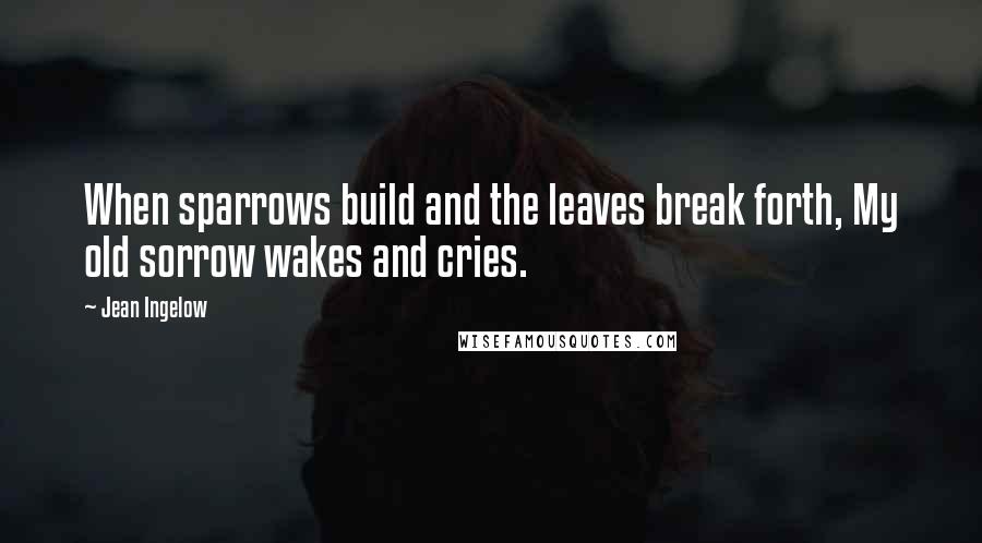 Jean Ingelow Quotes: When sparrows build and the leaves break forth, My old sorrow wakes and cries.