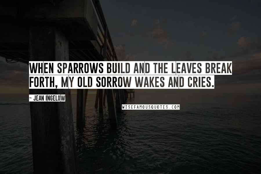 Jean Ingelow Quotes: When sparrows build and the leaves break forth, My old sorrow wakes and cries.