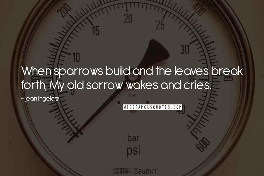 Jean Ingelow Quotes: When sparrows build and the leaves break forth, My old sorrow wakes and cries.