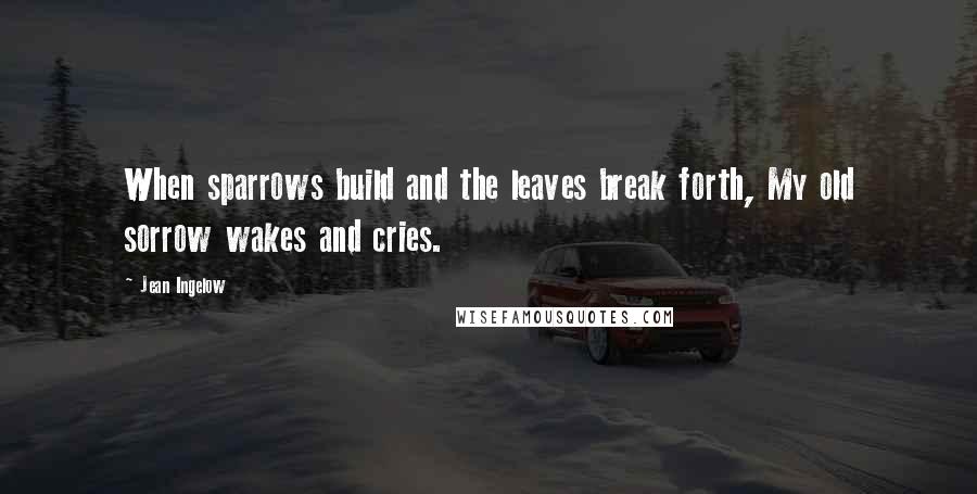 Jean Ingelow Quotes: When sparrows build and the leaves break forth, My old sorrow wakes and cries.